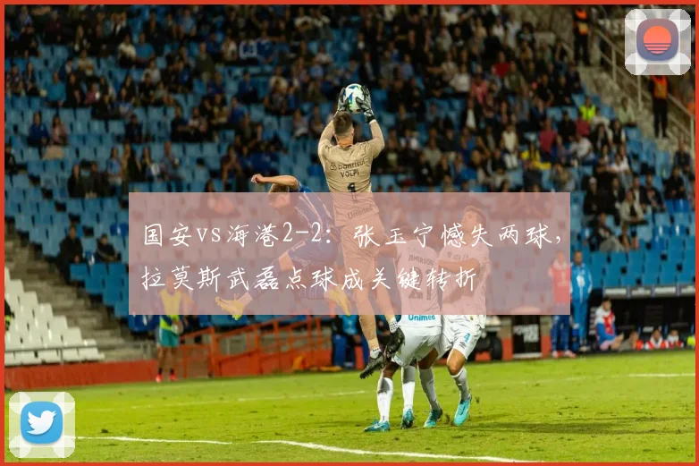 国安vs海港2-2：张玉宁憾失两球，拉莫斯武磊点球成关键转折