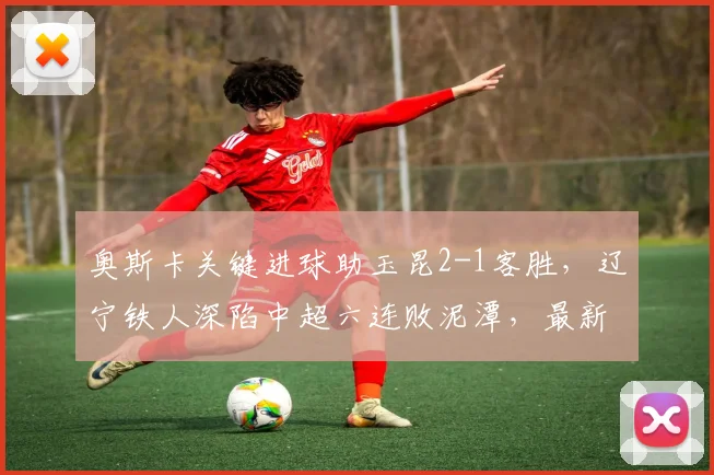 奥斯卡关键进球助玉昆2-1客胜，辽宁铁人深陷中超六连败泥潭，最新积分榜引关注