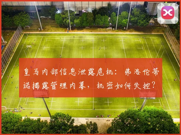 皇马内部信息泄露危机：弗洛伦蒂诺揭露管理内幕，机密如何失控？