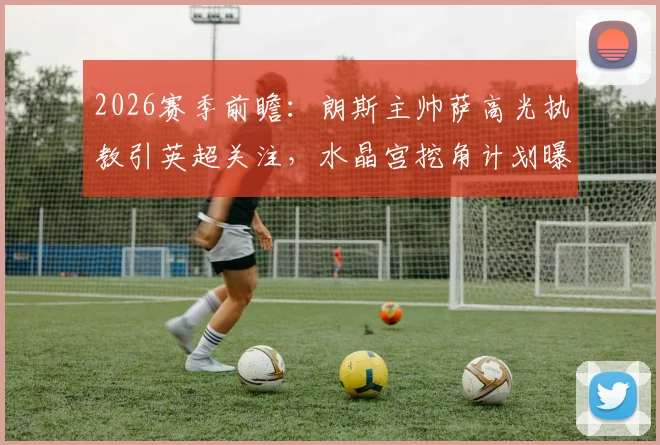 2026赛季前瞻：朗斯主帅萨高光执教引英超关注，水晶宫挖角计划曝光与战术影响分析