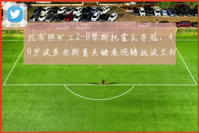 扎布热矿工2-0琴斯托霍瓦夺冠，40岁波多尔斯基关键表现铸就波兰杯辉煌