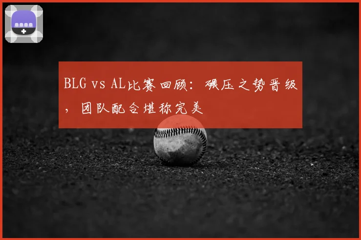 BLG vs AL比赛回顾：碾压之势晋级，团队配合堪称完美