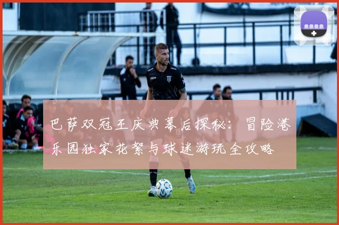 巴萨双冠王庆典幕后探秘：冒险港乐园独家花絮与球迷游玩全攻略