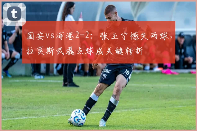 国安vs海港2-2：张玉宁憾失两球，拉莫斯武磊点球成关键转折
