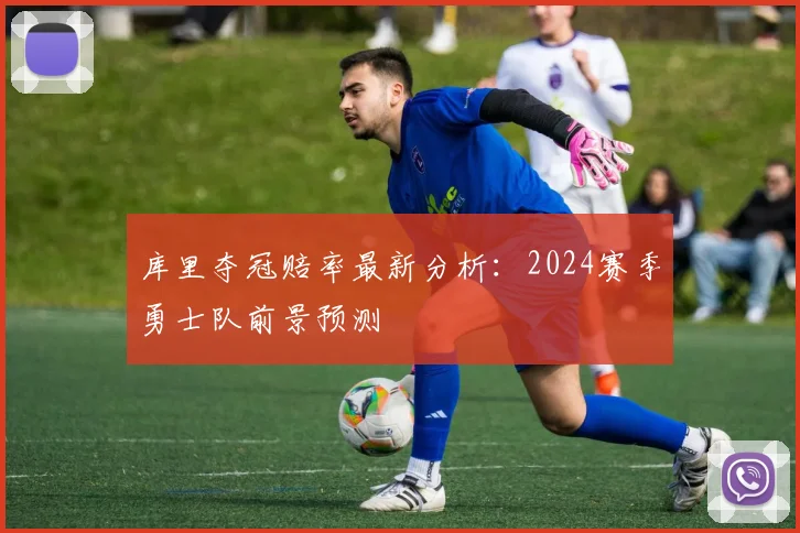 库里夺冠赔率最新分析：2024赛季勇士队前景预测