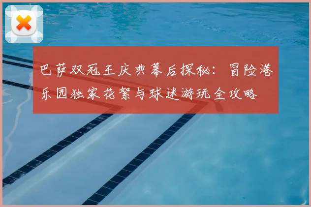 巴萨双冠王庆典幕后探秘：冒险港乐园独家花絮与球迷游玩全攻略