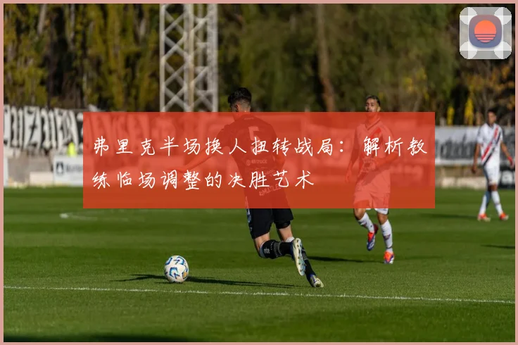弗里克半场换人扭转战局：解析教练临场调整的决胜艺术