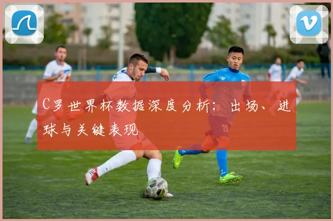 C罗世界杯数据深度分析：出场、进球与关键表现