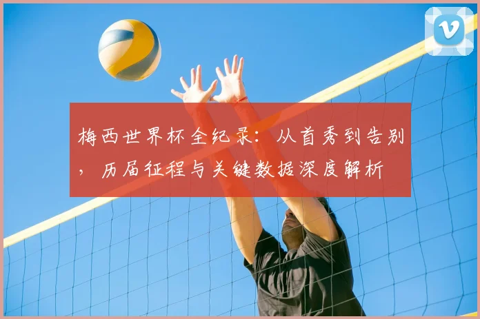 梅西世界杯全纪录：从首秀到告别，历届征程与关键数据深度解析