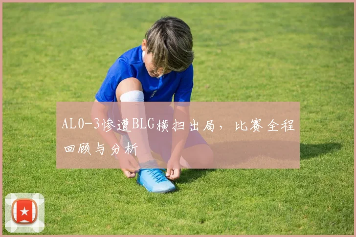 AL0-3惨遭BLG横扫出局，比赛全程回顾与分析